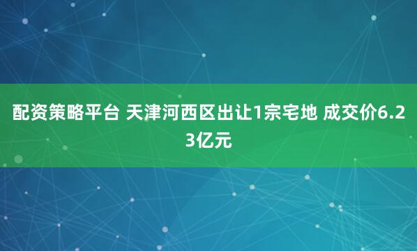 配资策略平台 天津河西区出让1宗宅地 成交价6.23亿元