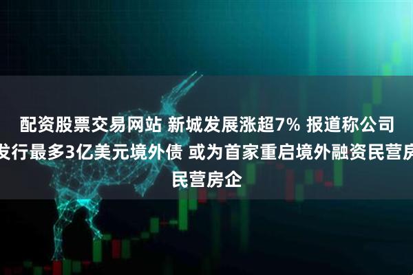 配资股票交易网站 新城发展涨超7% 报道称公司拟发行最多3亿美元境外债 或为首家重启境外融资民营房企