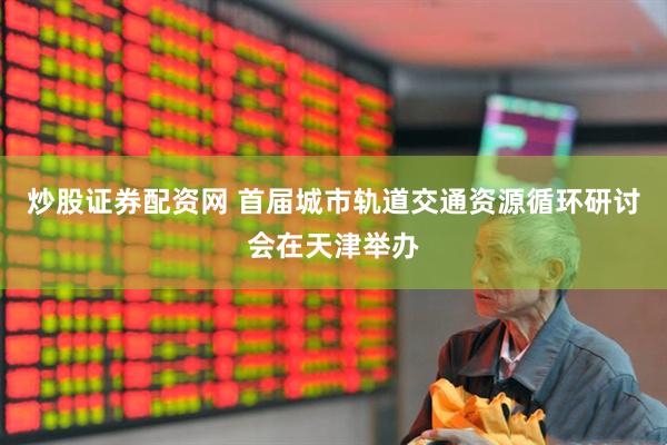 炒股证券配资网 首届城市轨道交通资源循环研讨会在天津举办