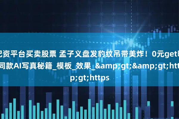 配资平台买卖股票 孟子义盘发豹纹吊带美炸！0元get明星同款AI写真秘籍_模板_效果_&gt;&gt;https