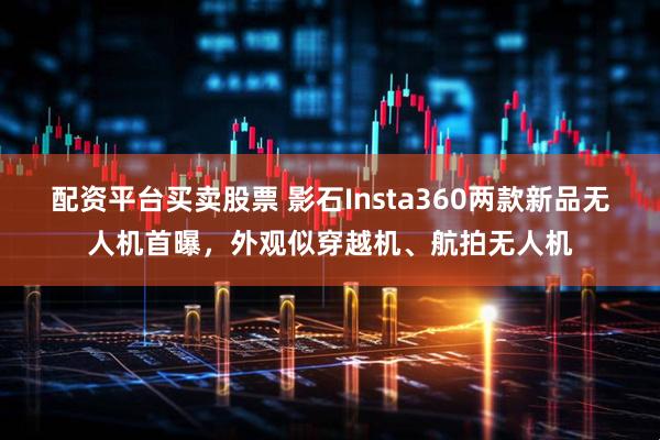 配资平台买卖股票 影石Insta360两款新品无人机首曝，外观似穿越机、航拍无人机