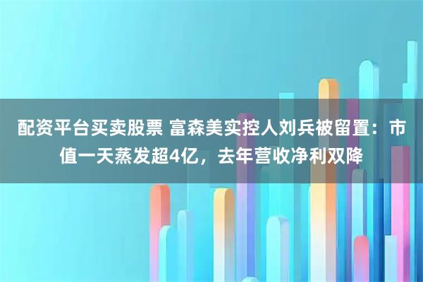 配资平台买卖股票 富森美实控人刘兵被留置：市值一天蒸发超4亿，去年营收净利双降