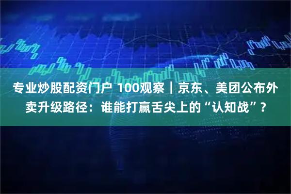 专业炒股配资门户 100观察｜京东、美团公布外卖升级路径：谁能打赢舌尖上的“认知战”？