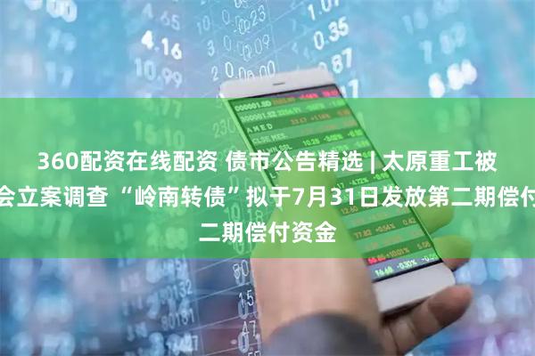 360配资在线配资 债市公告精选 | 太原重工被证监会立案调查 “岭南转债”拟于7月31日发放第二期偿付资金