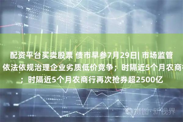 配资平台买卖股票 债市早参7月29日| 市场监管总局发声“反内卷”，依法依规治理企业劣质低价竞争；时隔近5个月农商行再次抢券超2500亿