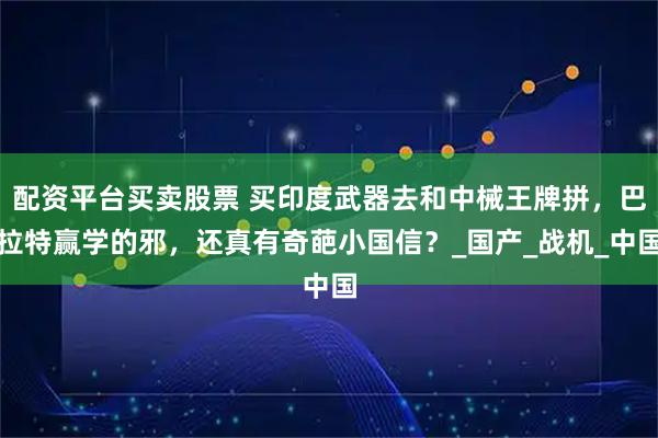 配资平台买卖股票 买印度武器去和中械王牌拼，巴拉特赢学的邪，还真有奇葩小国信？_国产_战机_中国