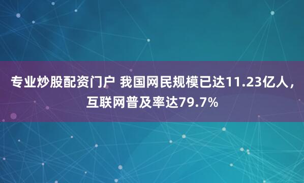 专业炒股配资门户 我国网民规模已达11.23亿人，互联网普及率达79.7%