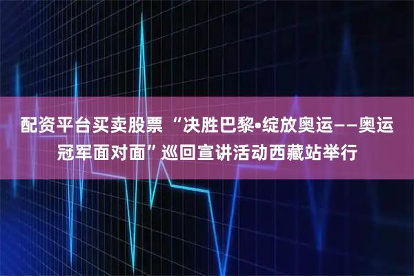 配资平台买卖股票 “决胜巴黎•绽放奥运——奥运冠军面对面”巡回宣讲活动西藏站举行