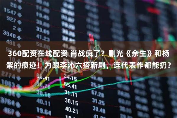 360配资在线配资 肖战疯了？删光《余生》和杨紫的痕迹！为跟李沁六搭新剧，连代表作都能扔？