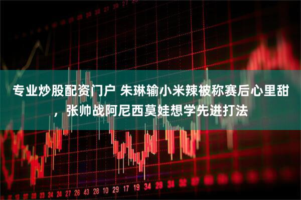 专业炒股配资门户 朱琳输小米辣被称赛后心里甜，张帅战阿尼西莫娃想学先进打法