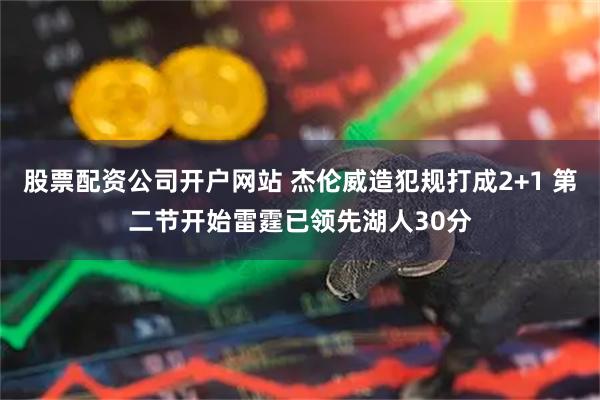 股票配资公司开户网站 杰伦威造犯规打成2+1 第二节开始雷霆已领先湖人30分