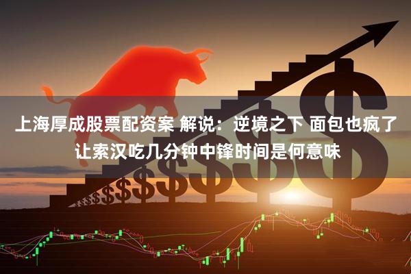 上海厚成股票配资案 解说：逆境之下 面包也疯了 让索汉吃几分钟中锋时间是何意味