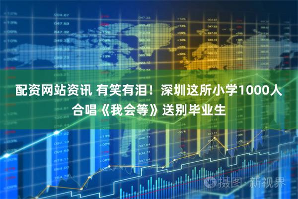 配资网站资讯 有笑有泪！深圳这所小学1000人合唱《我会等》送别毕业生