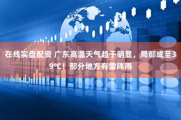 在线实盘配资 广东高温天气趋于明显，局部或至39℃！部分地方有雷阵雨