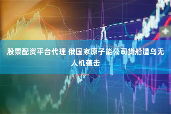 股票配资平台代理 俄国家原子能公司货船遭乌无人机袭击