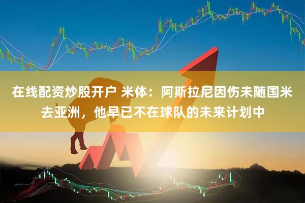 在线配资炒股开户 米体：阿斯拉尼因伤未随国米去亚洲，他早已不在球队的未来计划中