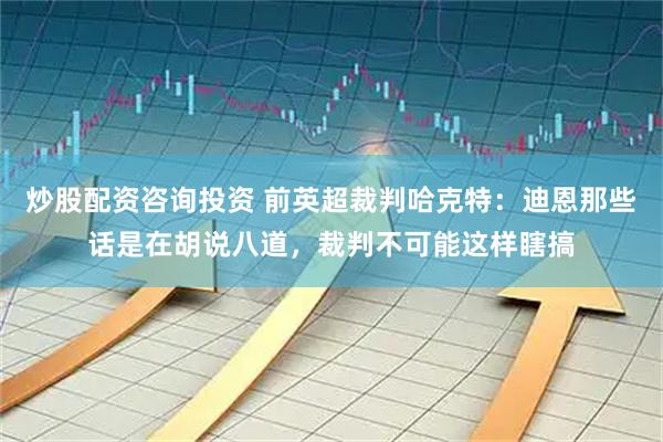 炒股配资咨询投资 前英超裁判哈克特：迪恩那些话是在胡说八道，裁判不可能这样瞎搞