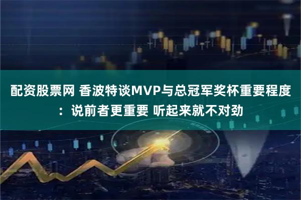 配资股票网 香波特谈MVP与总冠军奖杯重要程度：说前者更重要 听起来就不对劲